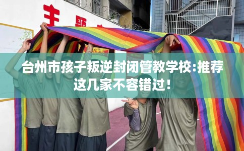 台州市孩子叛逆封闭管教学校:推荐这几家不容错过！