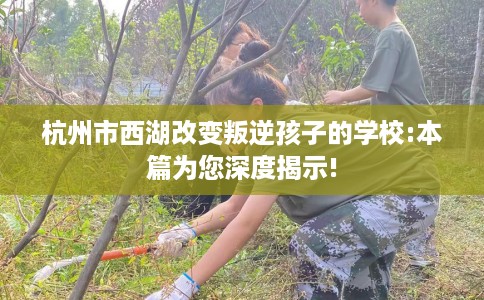 杭州市西湖改变叛逆孩子的学校:本篇为您深度揭示! 杭州市西湖改变叛逆孩子的学校:本篇为您深度揭示!