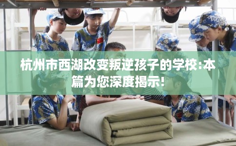 杭州市西湖改变叛逆孩子的学校:本篇为您深度揭示! 杭州市西湖改变叛逆孩子的学校:本篇为您深度揭示!