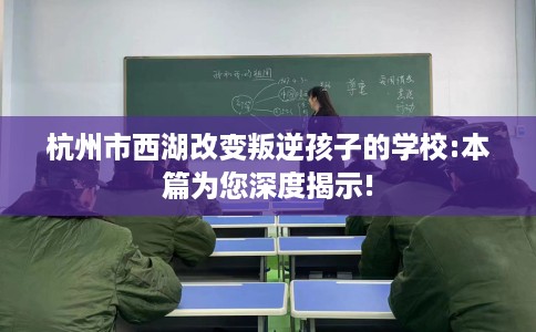 杭州市西湖改变叛逆孩子的学校:本篇为您深度揭示!