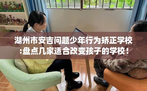 湖州市安吉问题少年行为矫正学校:盘点几家适合改变孩子的学校! 湖州市安吉问题少年行为矫正学校:盘点几家适合改变孩子的学校!
