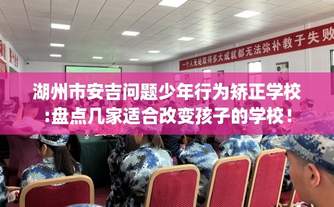 湖州市安吉问题少年行为矫正学校:盘点几家适合改变孩子的学校! 湖州市安吉问题少年行为矫正学校:盘点几家适合改变孩子的学校!