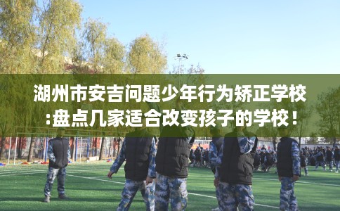 湖州市安吉问题少年行为矫正学校:盘点几家适合改变孩子的学校！