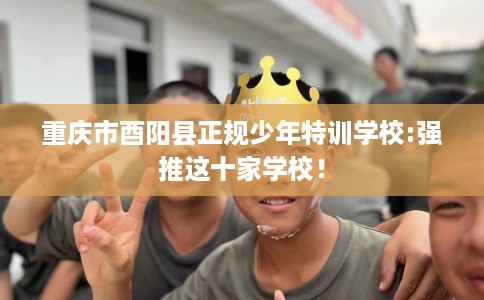 重庆市酉阳县正规少年特训学校:强推这十家学校！