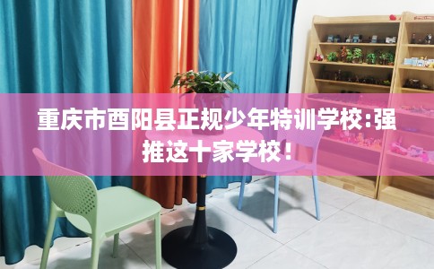 重庆市酉阳县正规少年特训学校:强推这十家学校！