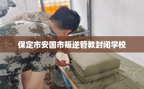 保定市安国市叛逆管教封闭学校 保定市安国市叛逆管教封闭学校