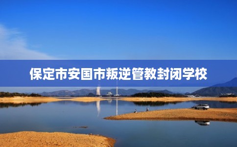 保定市安国市叛逆管教封闭学校 保定市安国市叛逆管教封闭学校