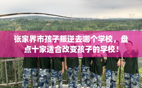 张家界市孩子叛逆去哪个学校,盘点十家适合改变孩子的学校! 张家界市孩子叛逆去哪个学校,盘点十家适合改变孩子的学校!