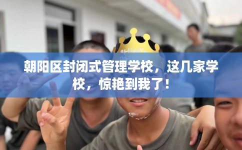 朝阳区封闭式管理学校，这几家学校，惊艳到我了！