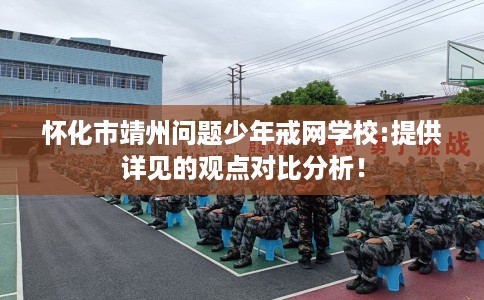 怀化市靖州问题少年戒网学校:提供详见的观点对比分析！