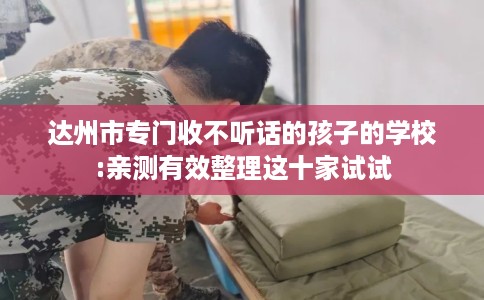 达州市专门收不听话的孩子的学校:亲测有效整理这十家试试
