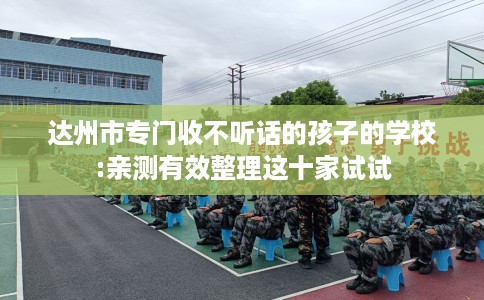 达州市专门收不听话的孩子的学校:亲测有效整理这十家试试