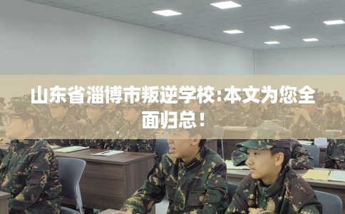 山东省淄博市叛逆学校:本文为您全面归总！