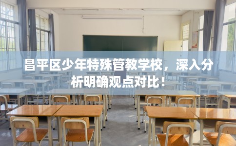 昌平区少年特殊管教学校,深入分析明确观点对比! 昌平区少年特殊管教学校,深入分析明确观点对比!