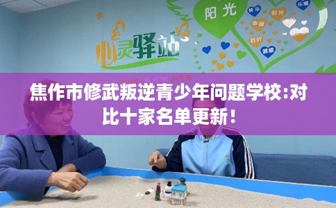 焦作市修武叛逆青少年问题学校:对比十家名单更新! 焦作市修武叛逆青少年问题学校:对比十家名单更新!