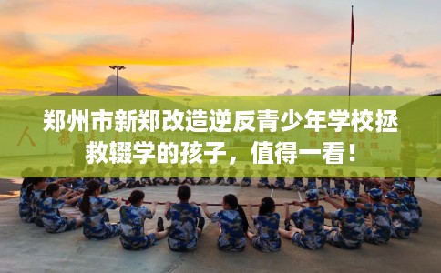 郑州市新郑改造逆反青少年学校拯救辍学的孩子，值得一看！