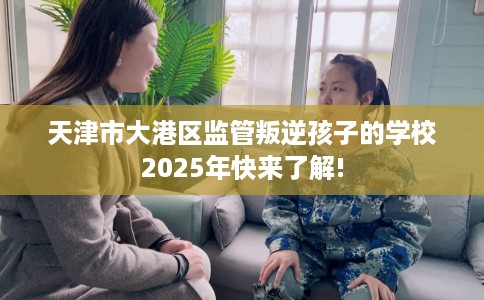 天津市大港区监管叛逆孩子的学校2025年快来了解! 天津市大港区监管叛逆孩子的学校2025年快来了解!