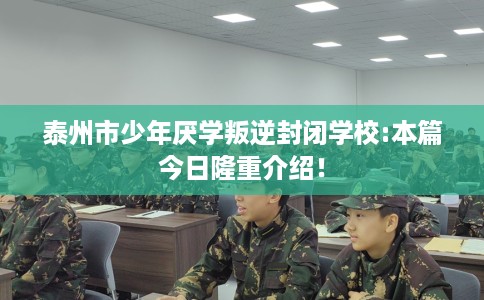 泰州市少年厌学叛逆封闭学校:本篇今日隆重介绍! 泰州市少年厌学叛逆封闭学校:本篇今日隆重介绍!