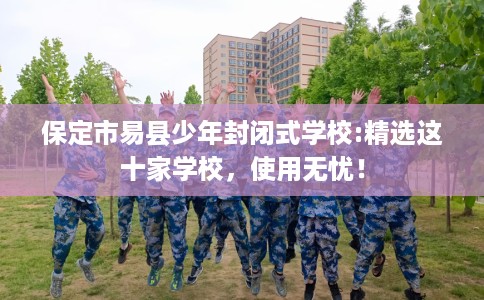 保定市易县少年封闭式学校:精选这十家学校，使用无忧！