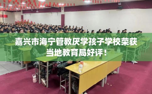 嘉兴市海宁管教厌学孩子学校荣获当地教育局好评！