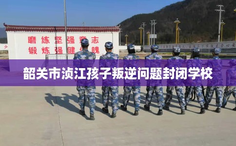 韶关市浈江孩子叛逆问题封闭学校