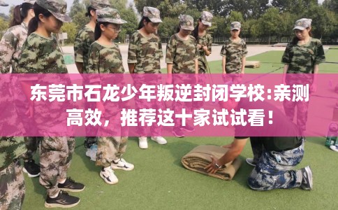 东莞市石龙少年叛逆封闭学校:亲测高效,推荐这十家试试看! 东莞市石龙少年叛逆封闭学校:亲测高效,推荐这十家试试看!