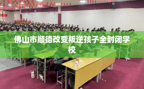 佛山市顺德改变叛逆孩子全封闭学校 佛山市顺德改变叛逆孩子全封闭学校
