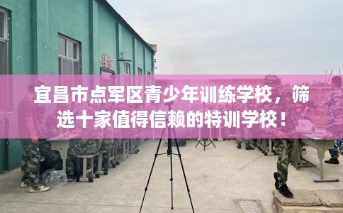 宜昌市点军区青少年训练学校，筛选十家值得信赖的特训学校！