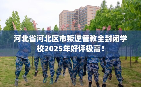 河北省河北区市叛逆管教全封闭学校2025年好评极高！