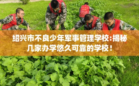 绍兴市不良少年军事管理学校:揭秘几家办学悠久可靠的学校！