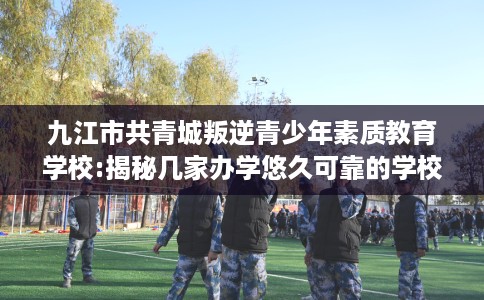 九江市共青城叛逆青少年素质教育学校:揭秘几家办学悠久可靠的学校！