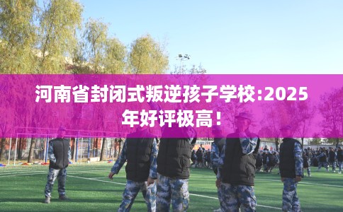 河南省封闭式叛逆孩子学校:2025年好评极高! 河南省封闭式叛逆孩子学校:2025年好评极高!
