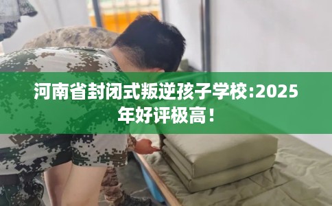 河南省封闭式叛逆孩子学校:2025年好评极高！