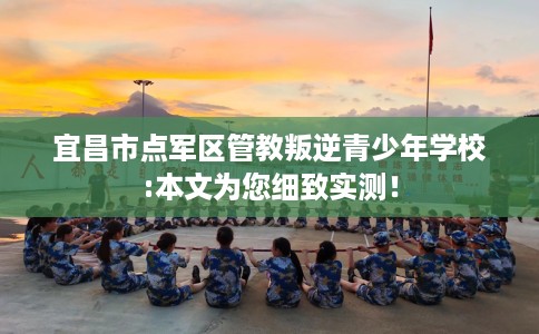 宜昌市点军区管教叛逆青少年学校:本文为您细致实测! 宜昌市点军区管教叛逆青少年学校:本文为您细致实测!