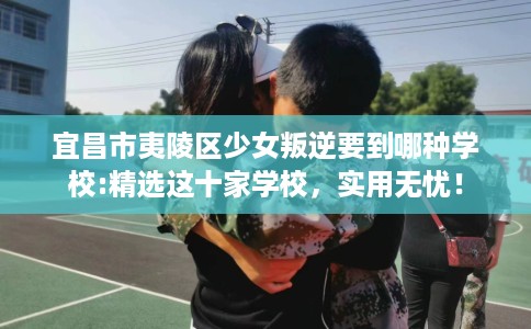 宜昌市夷陵区少女叛逆要到哪种学校:精选这十家学校,实用无忧! 宜昌市夷陵区少女叛逆要到哪种学校:精选这十家学校,实用无忧!