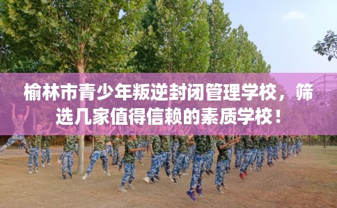 榆林市青少年叛逆封闭管理学校，筛选几家值得信赖的素质学校！