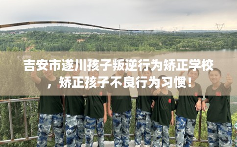 吉安市遂川孩子叛逆行为矫正学校，矫正孩子不良行为习惯！
