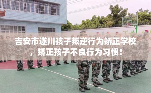 吉安市遂川孩子叛逆行为矫正学校，矫正孩子不良行为习惯！