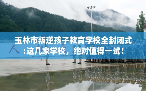 玉林市叛逆孩子教育学校全封闭式:这几家学校，绝对值得一试！