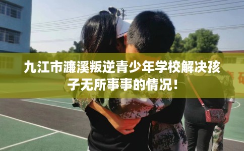 九江市濂溪叛逆青少年学校解决孩子无所事事的情况! 九江市濂溪叛逆青少年学校解决孩子无所事事的情况!