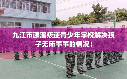 九江市濂溪叛逆青少年学校解决孩子无所事事的情况！