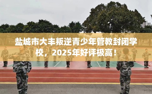 盐城市大丰叛逆青少年管教封闭学校，2025年好评极高！