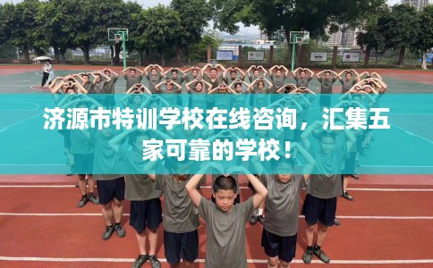 济源市特训学校在线咨询，汇集五家可靠的学校！