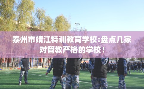 泰州市靖江特训教育学校:盘点几家对管教严格的学校！