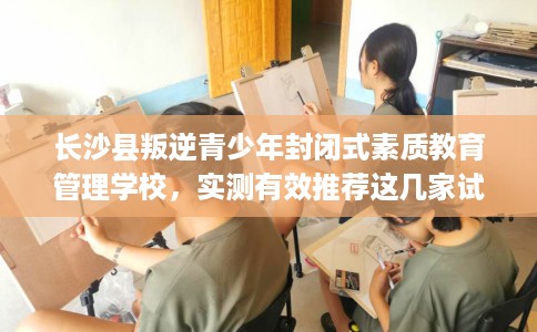 长沙县叛逆青少年封闭式素质教育管理学校，实测有效推荐这几家试试看！