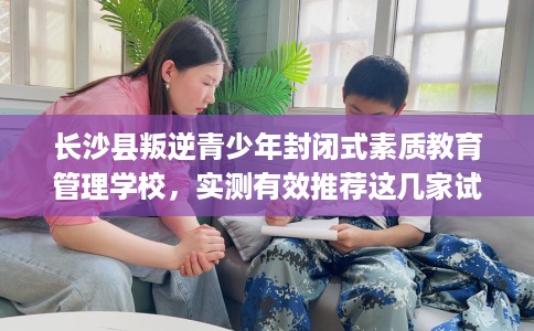 长沙县叛逆青少年封闭式素质教育管理学校，实测有效推荐这几家试试看！