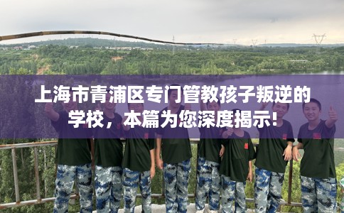 上海市青浦区专门管教孩子叛逆的学校，本篇为您深度揭示!