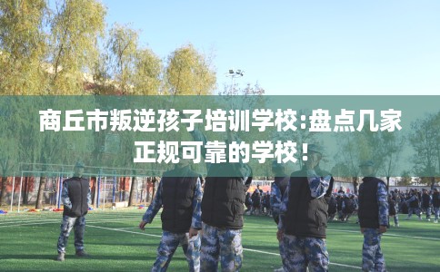 商丘市叛逆孩子培训学校:盘点几家正规可靠的学校! 商丘市叛逆孩子培训学校:盘点几家正规可靠的学校!
