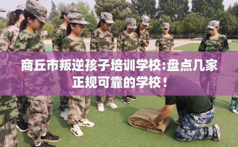 商丘市叛逆孩子培训学校:盘点几家正规可靠的学校！