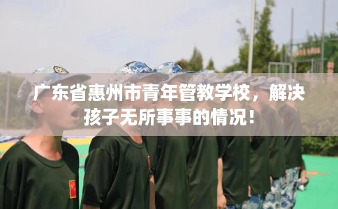 广东省惠州市青年管教学校,解决孩子无所事事的情况! 广东省惠州市青年管教学校,解决孩子无所事事的情况!
